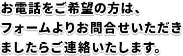お電話をご希望の方は、フォームよりお問合せいただきましたらご連絡いたします。