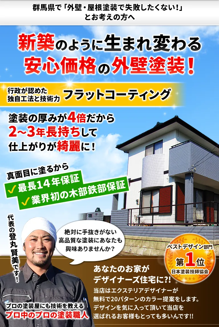 群馬県で「外壁塗装で失敗したくない!」とお考えの方へ　新築のように生まれ変わる安心価格の外壁塗装!　行政が認めた独自工法と技術力 フラットコーティング　塗装の厚みが4倍だから2～3年長持ちして仕上がりが綺麗に!　真面目に塗るから最長14年保証・業界初の木部鉄部保証　代表の登丸賢美です! 絶対に手抜きがない高品質な塗装にあなたも興味ありませんか？　プロの塗装屋にも技術を教えるプロ中のプロの塗装職人　あなたのお家がデザイナーズ住宅に?!当店はエクステリアデザイナーが無料で20パターンのカラー提案をします。デザインを気に入って頂いて当店を選ばれるお客様もとっても多いんです!!　ベストデザイン賞・ベストサポート賞・最優秀技能賞 第1位 日本塗装技師協会