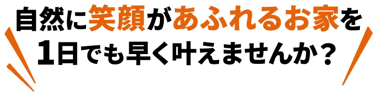 自然に笑顔があふれるお家を１日でも早く叶えませんか？