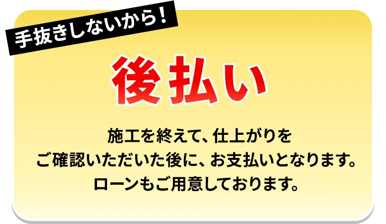 手抜きしないから！後払い 施工を終えて、仕上がりをご確認いただいた後に、お支払いとなります。ローンもご用意しております。