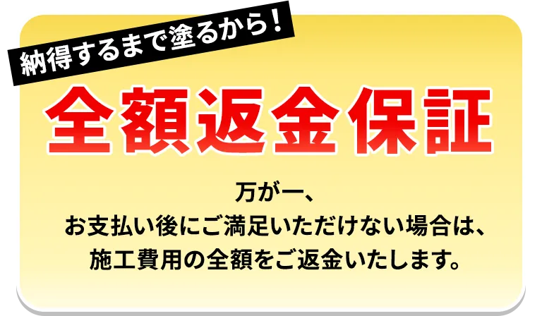 納得するまで塗るから！全額返金保証 万が一、お支払い後にご満足いただけない場合は、施工費用の全額をご返金いたします。